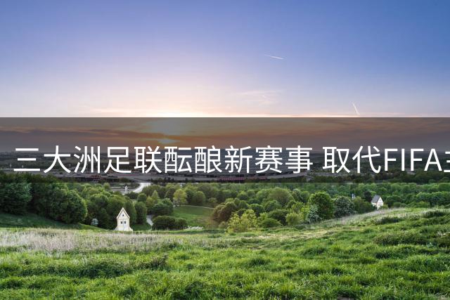 三大洲足联酝酿新赛事 取代FIFA主导地位