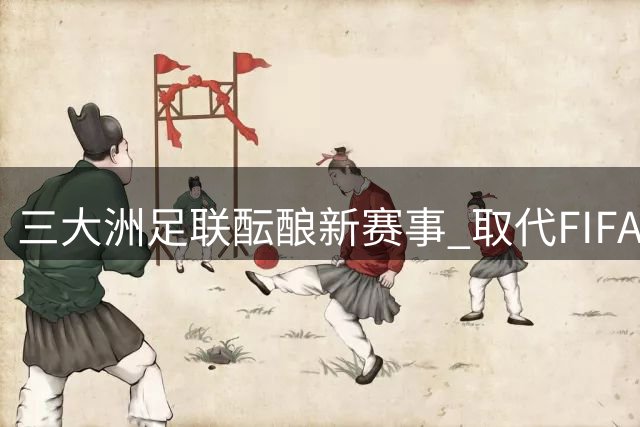 三大洲足联酝酿新赛事 取代FIFA主导地位