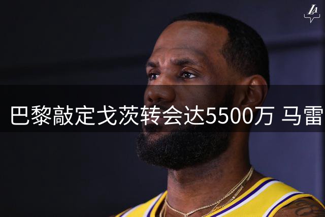 巴黎敲定戈茨转会达5500万 马雷斯卡回应罗德里传闻