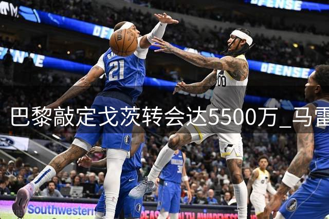 巴黎敲定戈茨转会达5500万 马雷斯卡回应罗德里传闻