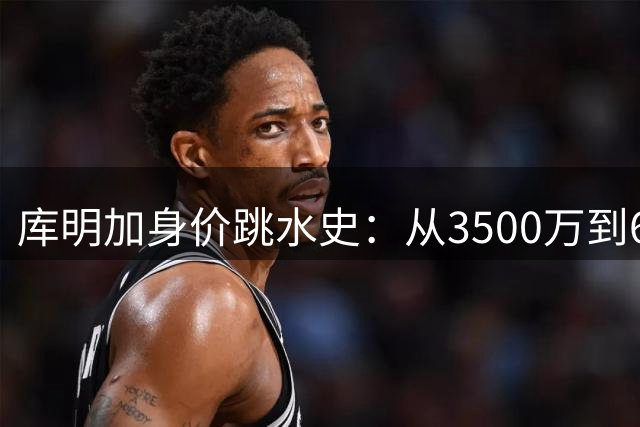 库明加身价跳水史：从3500万到606万的合约之路