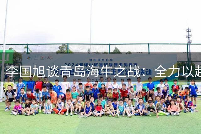 李国旭谈青岛海牛之战：全力以赴拿下关键战役
