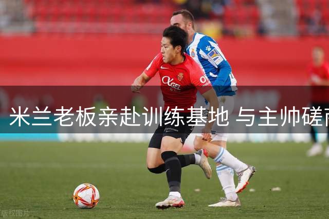 米兰老板亲赴训练基地 与主帅磋商夏窗引援事宜