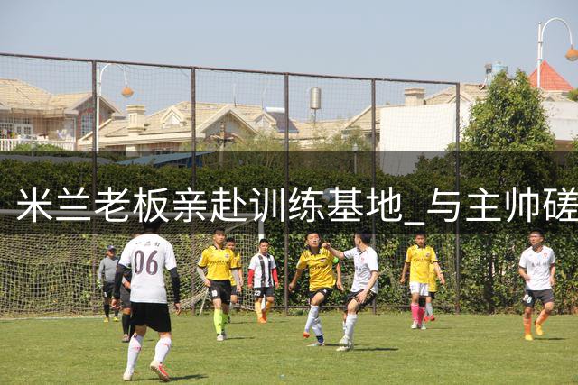米兰老板亲赴训练基地 与主帅磋商夏窗引援事宜
