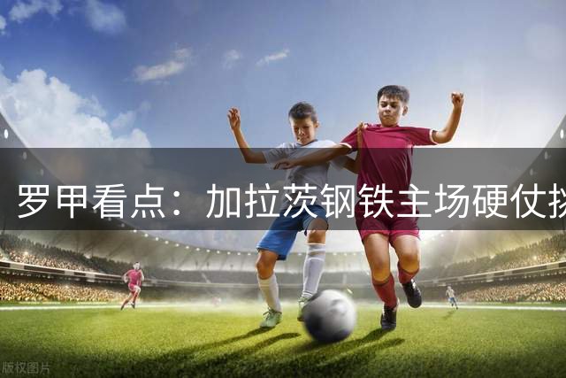 罗甲看点：加拉茨钢铁主场硬仗挑战联赛黑马阿加斯