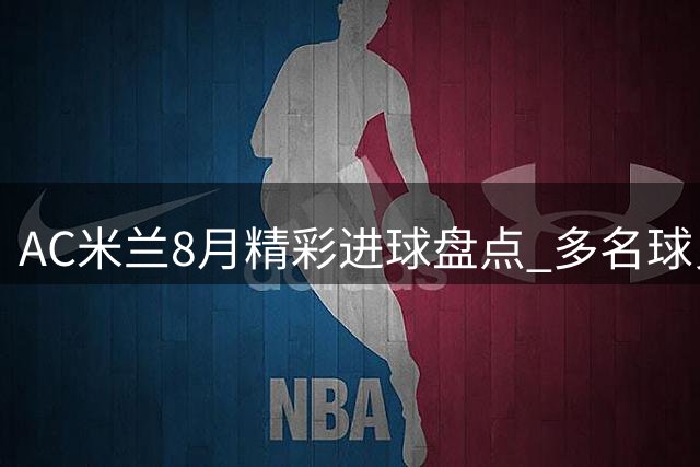 AC米兰8月精彩进球盘点 多名球员入选最佳候选