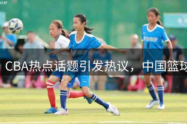 CBA热点话题引发热议，中国篮球界动态不断